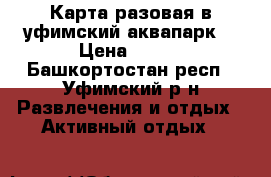 Карта разовая в уфимский аквапарк  › Цена ­ 400 - Башкортостан респ., Уфимский р-н Развлечения и отдых » Активный отдых   